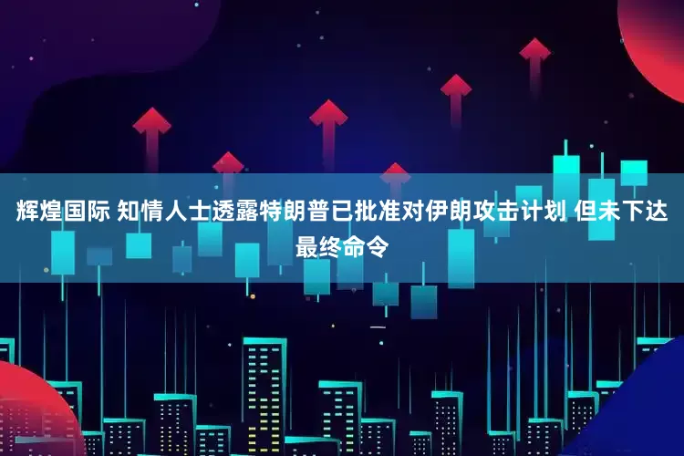 辉煌国际 知情人士透露特朗普已批准对伊朗攻击计划 但未下达最终命令