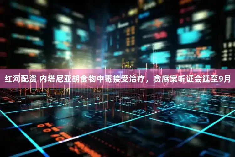 红河配资 内塔尼亚胡食物中毒接受治疗，贪腐案听证会延至9月