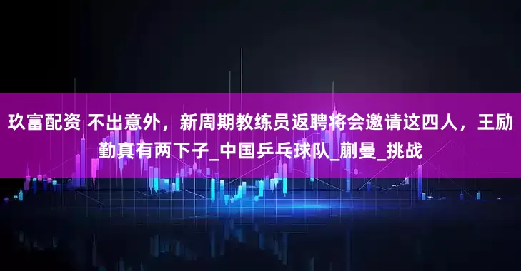 玖富配资 不出意外，新周期教练员返聘将会邀请这四人，王励勤真有两下子_中国乒乓球队_蒯曼_挑战