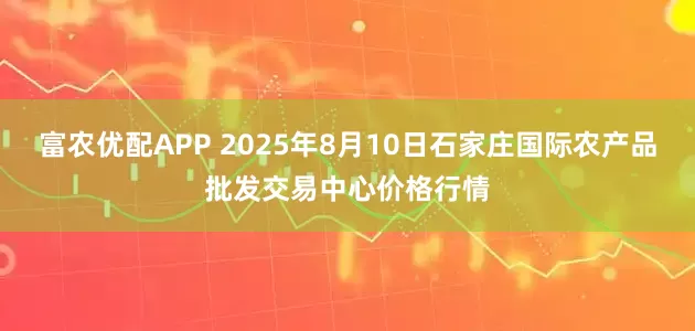 富农优配APP 2025年8月10日石家庄国际农产品批发交易中心价格行情