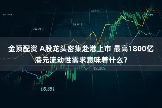 金顶配资 A股龙头密集赴港上市 最高1800亿港元流动性需求意味着什么？