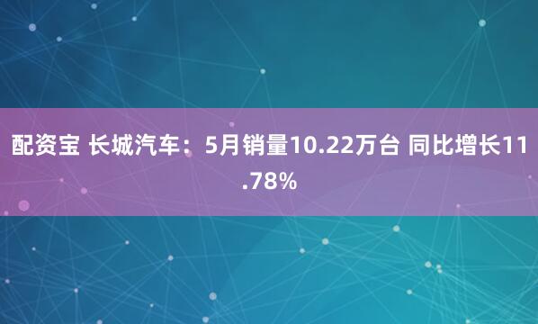 配资宝 长城汽车：5月销量10.22万台 同比增长11.78%