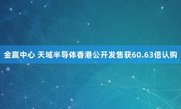 金赢中心 天域半导体香港公开发售获60.63倍认购