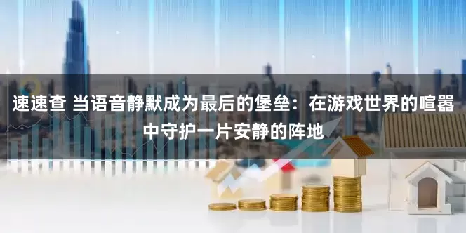 速速查 当语音静默成为最后的堡垒：在游戏世界的喧嚣中守护一片安静的阵地