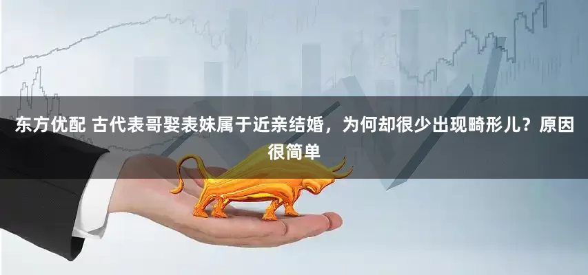 东方优配 古代表哥娶表妹属于近亲结婚，为何却很少出现畸形儿？原因很简单