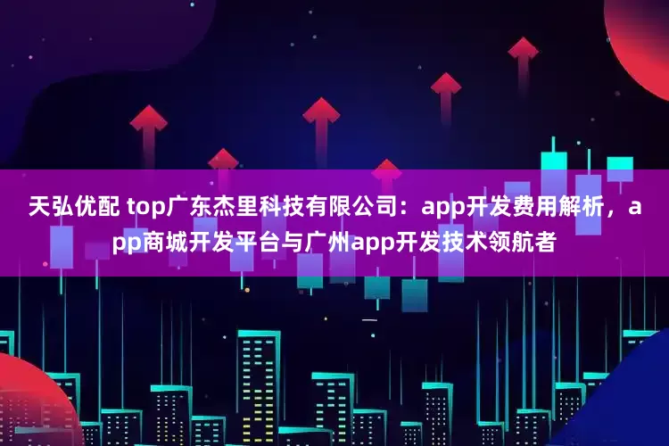 天弘优配 top广东杰里科技有限公司：app开发费用解析，app商城开发平台与广州app开发技术领航者