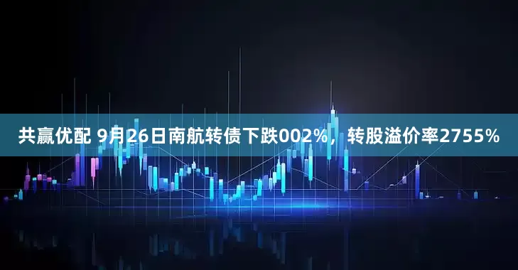 共赢优配 9月26日南航转债下跌002%，转股溢价率2755%